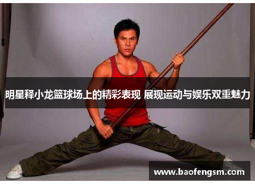 明星释小龙篮球场上的精彩表现 展现运动与娱乐双重魅力