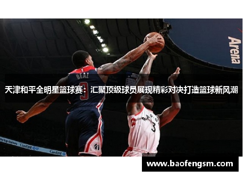 天津和平全明星篮球赛：汇聚顶级球员展现精彩对决打造篮球新风潮