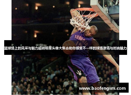 篮球场上的风采与魅力超帅明星头像大集合助你感受不一样的球场激情与时尚魅力