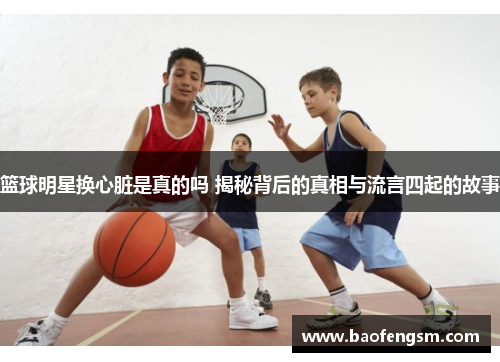 篮球明星换心脏是真的吗 揭秘背后的真相与流言四起的故事
