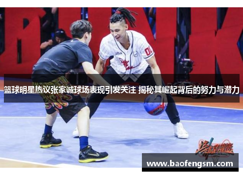 篮球明星热议张家诚球场表现引发关注 揭秘其崛起背后的努力与潜力